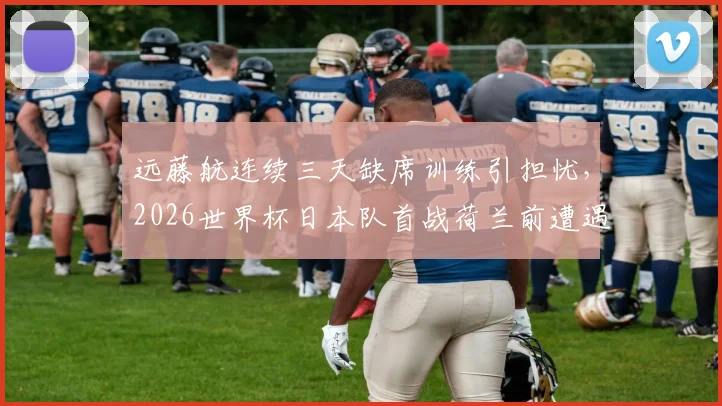 远藤航连续三天缺席训练引担忧，2026世界杯日本队首战荷兰前遭遇伤病危机？
