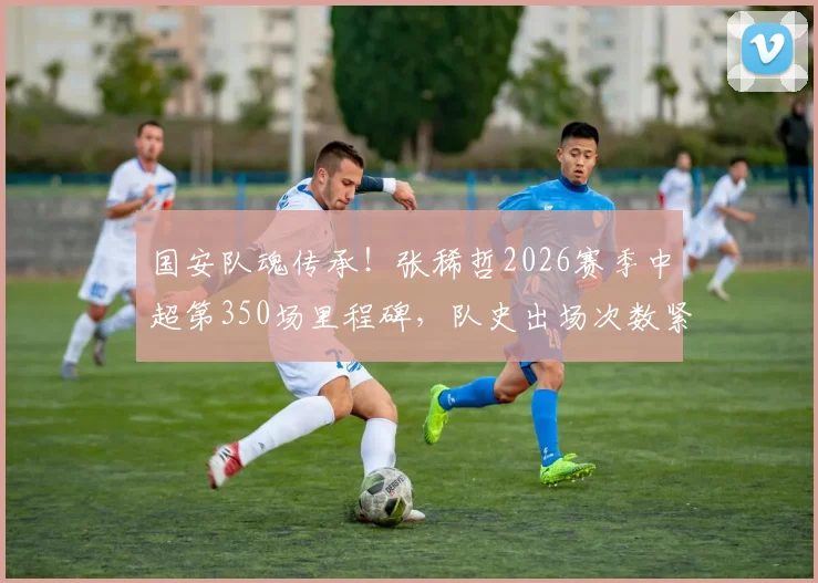 国安队魂传承！张稀哲2026赛季中超第350场里程碑，队史出场次数紧追传奇徐云龙