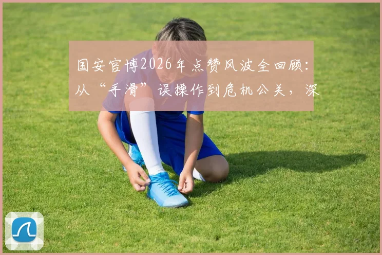 国安官博2026年点赞风波全回顾：从“手滑”误操作到危机公关，深度剖析俱乐部官微管理