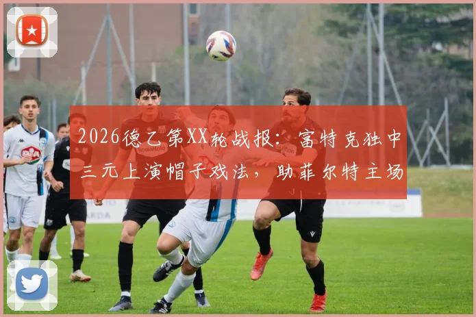2026德乙第XX轮战报：富特克独中三元上演帽子戏法，助菲尔特主场3-2力克达姆施塔特