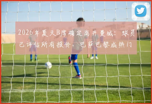 2026年夏天B席确定离开曼城：球员已评估所有报价，巴萨巴黎成热门下家