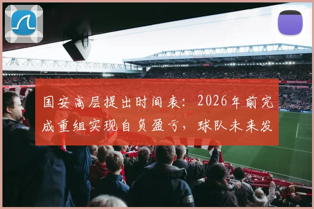国安高层提出时间表：2026年前完成重组实现自负盈亏，球队未来发展路线图解析