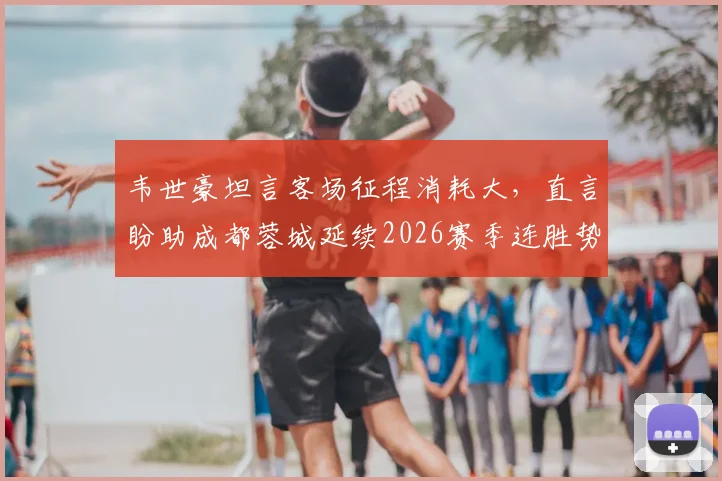 韦世豪坦言客场征程消耗大，直言盼助成都蓉城延续2026赛季连胜势头