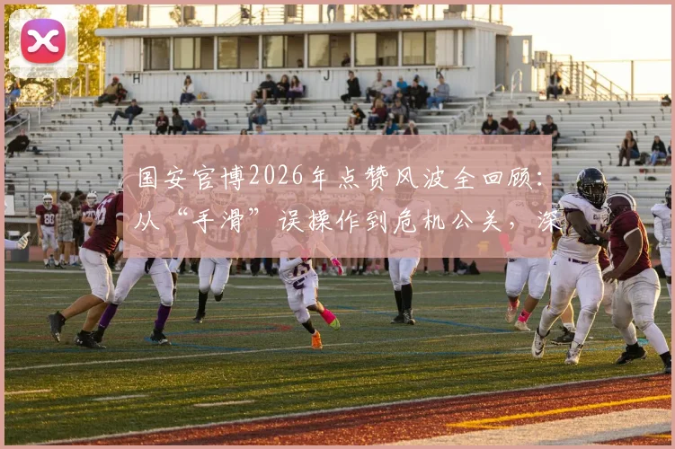 国安官博2026年点赞风波全回顾：从“手滑”误操作到危机公关，深度剖析俱乐部官微管理
