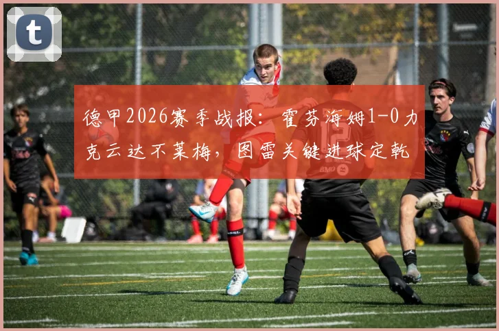 德甲2026赛季战报：霍芬海姆1-0力克云达不莱梅，图雷关键进球定乾坤，主队战术复盘