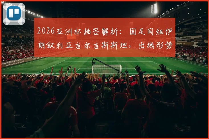 2026亚洲杯抽签解析：国足同组伊朗叙利亚吉尔吉斯斯坦，出线形势与对手实力全评估