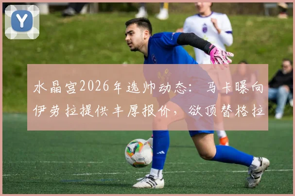 水晶宫2026年选帅动态：马卡曝向伊劳拉提供丰厚报价，欲顶替格拉斯纳执教席位