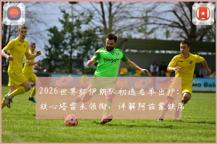 2026世界杯伊朗队初选名单出炉：核心塔雷米领衔，详解阿兹蒙缺席原因与阵容看点